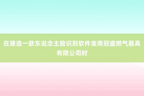 在建造一款东说念主脸识别软件淮南冠盛燃气器具有限公司时