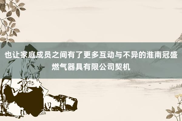 也让家庭成员之间有了更多互动与不异的淮南冠盛燃气器具有限公司契机
