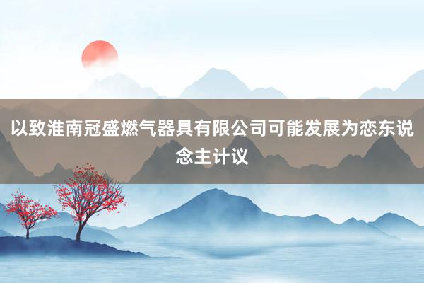以致淮南冠盛燃气器具有限公司可能发展为恋东说念主计议