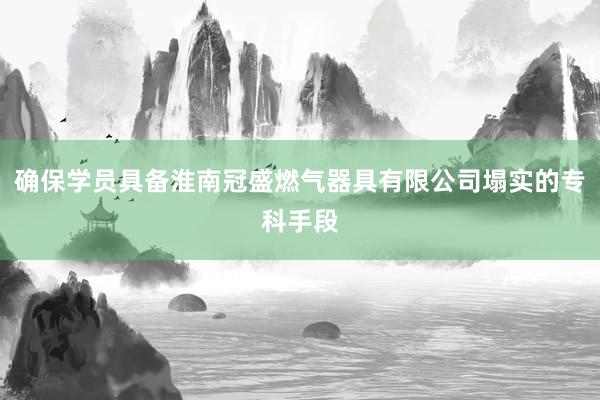 确保学员具备淮南冠盛燃气器具有限公司塌实的专科手段