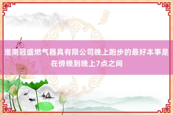 淮南冠盛燃气器具有限公司晚上跑步的最好本事是在傍晚到晚上7点之间